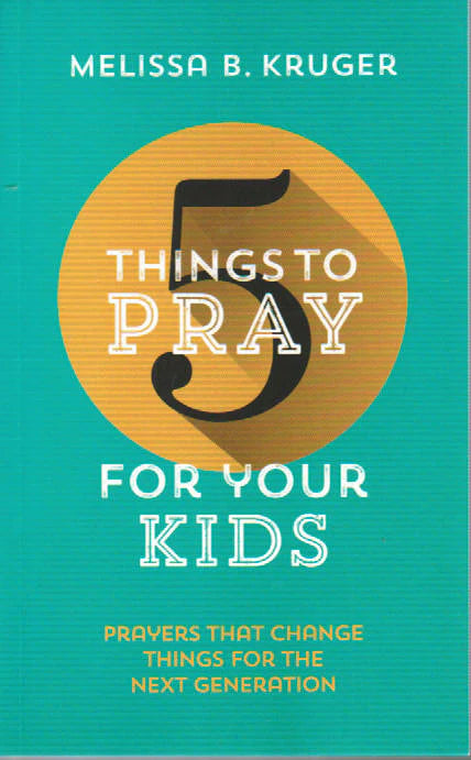 5 Things to Pray for Your Kids: Prayers that Change Things for the Next Generation by Melissa B. Kruger