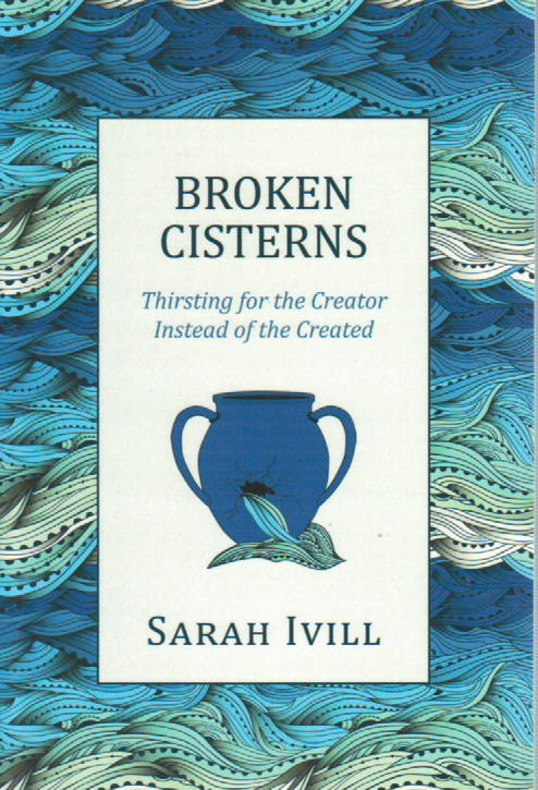 Broken Cisterns: Thirsting for the Creator Instead of the Created by Sarah Ivill