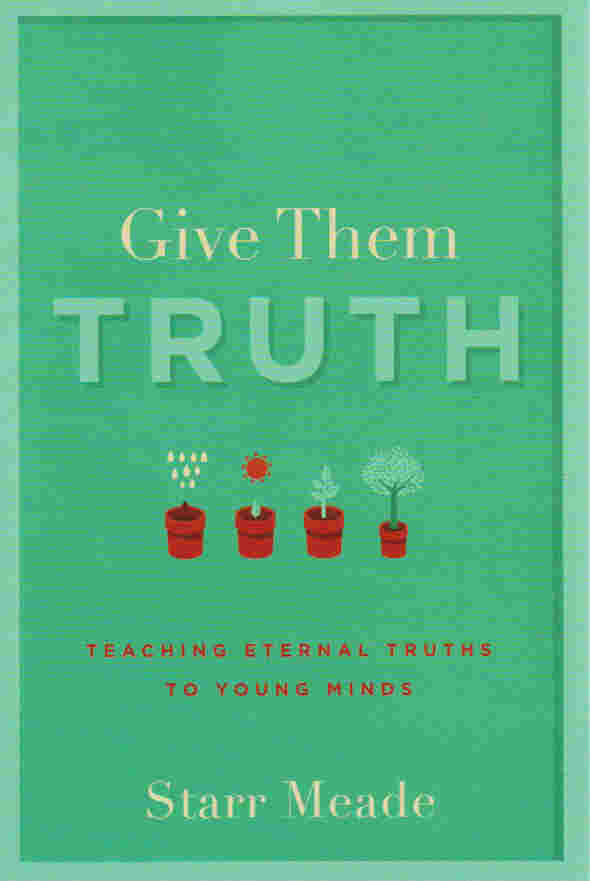Give Them Truth: Teaching Eternal Truths to Young Minds by Starr Meade