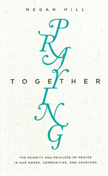 Praying Together: the Priority and Privilege of Prayer in Our Homes, Communities, and Churches by Megan Hill